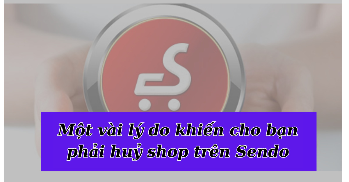 Một vài lý do khiến cho bạn phải huỷ shop trên Sendo